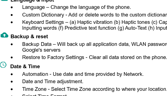    32  incorrectly 10 times, the SIM card will be permanently locked. Please see your service provider for a new SIM card.   Password visible – Make the password visible when it’s typed.   Use security credentials - Allow applications to visit security credentials or other credentials.   Install from SD card - Install the encrypted certificate from SD card.   Language &amp; Input     Language – Change the language of the phone.     Custom Dictionary - Add or delete words to the custom dictionary.   Keyboard Settings – (a) Haptic vibration (b) Haptic tones (c) Capitalizing (d) Speech Input (e) Inputting words (f) Predictive text function (g) Auto-Text (h) Input keyboard method   Backup &amp; reset       Backup Data – Will back up all application data, WLAN passwords, and other settings to Google&apos;s servers   Restore to Factory Settings - Clear all data stored on the phone.   Date &amp; Time     Automation - Use date and time provided by Network.   Date and Time adjustment.               Time Zone - Select Time Zone according to where your location.     Select Time Format. 