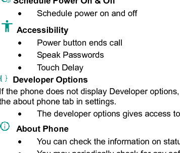    33  Schedule Power On &amp; Off   Schedule power on and off Accessibility     Power button ends call   Speak Passwords   Touch Delay   Developer Options If the phone does not display Developer options, to access: Press ‘Build number’ seven (7) times in the about phone tab in settings.     The developer options gives access to USB Debugging and other developer options   About Phone     You can check the information on status and remaining power   You may periodically check for any software or firmware updates through the System Updates option.   Unlock Developer options Storage Connect the phone with the USB cable provided. Once connected, a connection icon will appear in the 