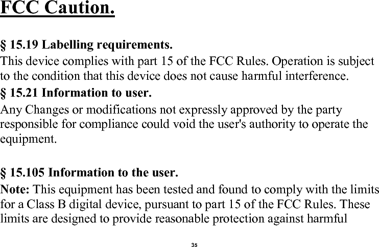    35  FCC Caution.    § 15.19 Labelling requirements. This device complies with part 15 of the FCC Rules. Operation is subject to the condition that this device does not cause harmful interference.  § 15.21 Information to user. Any Changes or modifications not expressly approved by the party responsible for compliance could void the user&apos;s authority to operate the equipment.    § 15.105 Information to the user. Note: This equipment has been tested and found to comply with the limits for a Class B digital device, pursuant to part 15 of the FCC Rules. These limits are designed to provide reasonable protection against harmful 