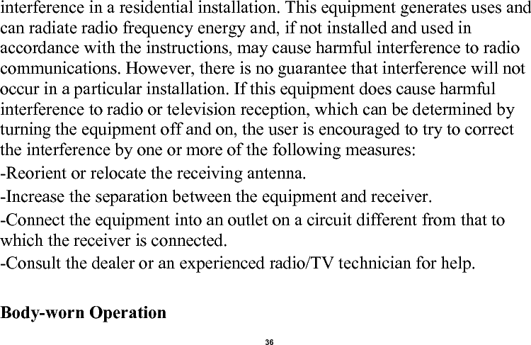    36  interference in a residential installation. This equipment generates uses and can radiate radio frequency energy and, if not installed and used in accordance with the instructions, may cause harmful interference to radio communications. However, there is no guarantee that interference will not occur in a particular installation. If this equipment does cause harmful interference to radio or television reception, which can be determined by turning the equipment off and on, the user is encouraged to try to correct the interference by one or more of the following measures: -Reorient or relocate the receiving antenna. -Increase the separation between the equipment and receiver. -Connect the equipment into an outlet on a circuit different from that to which the receiver is connected. -Consult the dealer or an experienced radio/TV technician for help.  Body-worn Operation 