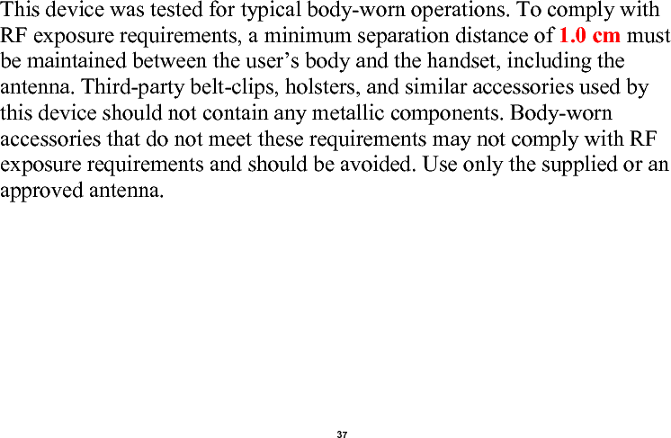    37  This device was tested for typical body-worn operations. To comply with RF exposure requirements, a minimum separation distance of 1.0 cm must be maintained between the user’s body and the handset, including the antenna. Third-party belt-clips, holsters, and similar accessories used by this device should not contain any metallic components. Body-worn accessories that do not meet these requirements may not comply with RF exposure requirements and should be avoided. Use only the supplied or an approved antenna.                              