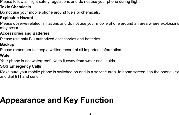    4  Please follow all flight safety regulations and do not use your phone during flight. Toxic Chemicals Do not use your mobile phone around fuels or chemicals. Explosion Hazard Please observe related limitations and do not use your mobile phone around an area where explosions may occur. Accessories and Batteries Please use only Blu authorized accessories and batteries. Backup Please remember to keep a written record of all important information. Water   Your phone is not waterproof. Keep it away from water and liquids. SOS Emergency Calls Make sure your mobile phone is switched on and in a service area. In home screen, tap the phone key and dial 911 and send.   Appearance and Key Function 