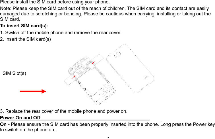    7  Please install the SIM card before using your phone. Note: Please keep the SIM card out of the reach of children. The SIM card and its contact are easily damaged due to scratching or bending. Please be cautious when carrying, installing or taking out the SIM card. To insert SIM card(s): 1. Switch off the mobile phone and remove the rear cover.   2. Insert the SIM card(s)  3. Replace the rear cover of the mobile phone and power on. Power On and Off                                                                                                                                     On - Please ensure the SIM card has been properly inserted into the phone. Long press the Power key to switch on the phone on. SIM Slot(s) 