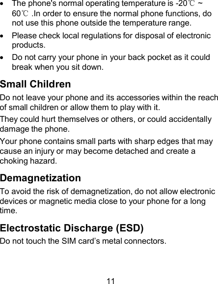     The phone&apos;s normal operating temperature is -20℃ ~ 60℃ .In order to ensure the normal phone functions, do not use this phone outside the temperature range.     Please check local regulations for disposal of electronic products.     Do not carry your phone in your back pocket as it could break when you sit down.  Small Children Do not leave your phone and its accessories within the reach of small children or allow them to play with it. They could hurt themselves or others, or could accidentally damage the phone. Your phone contains small parts with sharp edges that may cause an injury or may become detached and create a choking hazard.  Demagnetization To avoid the risk of demagnetization, do not allow electronic devices or magnetic media close to your phone for a long time.  Electrostatic Discharge (ESD) Do not touch the SIM card’s metal connectors.    11 