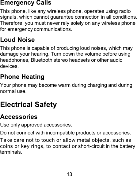 Emergency Calls This phone, like any wireless phone, operates using radio signals, which cannot guarantee connection in all conditions. Therefore, you must never rely solely on any wireless phone for emergency communications.  Loud Noise This phone is capable of producing loud noises, which may damage your hearing. Turn down the volume before using headphones, Bluetooth stereo headsets or other audio devices.  Phone Heating Your phone may become warm during charging and during normal use.  Electrical Safety  Accessories Use only approved accessories. Do not connect with incompatible products or accessories. Take care not to touch or allow metal objects, such as coins or key rings, to contact or short-circuit in the battery terminals.   13 