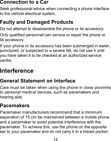 Connection to a Car Seek professional advice when connecting a phone interface to the vehicle electrical system.  Faulty and Damaged Products Do not attempt to disassemble the phone or its accessory. Only qualified personnel can service or repair the phone or its accessory. If your phone or its accessory has been submerged in water, punctured, or subjected to a severe fall, do not use it until you have taken it to be checked at an authorized service centre.  Interference  General Statement on Interface Care must be taken when using the phone in close proximity to personal medical devices, such as pacemakers and hearing aids.  Pacemakers Pacemaker manufacturers recommend that a minimum separation of 15 cm be maintained between a mobile phone and a pacemaker to avoid potential interference with the pacemaker. To achieve this, use the phone on the opposite ear to your pacemaker and do not carry it in a breast pocket.  14 