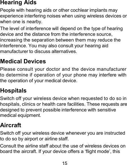 Hearing Aids People with hearing aids or other cochlear implants may experience interfering noises when using wireless devices or when one is nearby. The level of interference will depend on the type of hearing device and the distance from the interference source, increasing the separation between them may reduce the interference. You may also consult your hearing aid manufacturer to discuss alternatives.  Medical Devices Please consult  your doctor and the device manufacturer to determine if operation of your phone may interfere with the operation of your medical device.  Hospitals Switch off your wireless device when requested to do so in hospitals, clinics or health care facilities. These requests are designed to prevent possible interference with sensitive medical equipment.  Aircraft Switch off your wireless device whenever you are instructed to do so by airport or airline staff. Consult the airline staff about the use of wireless devices on board the aircraft. If your device offers a ‘flight mode’, this  15 