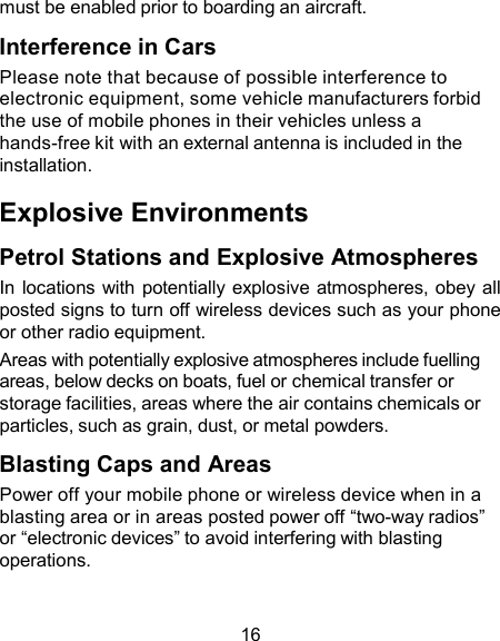 must be enabled prior to boarding an aircraft.  Interference in Cars Please note that because of possible interference to electronic equipment, some vehicle manufacturers forbid the use of mobile phones in their vehicles unless a hands-free kit with an external antenna is included in the installation.  Explosive Environments  Petrol Stations and Explosive Atmospheres In locations with potentially explosive atmospheres, obey all posted signs to turn off wireless devices such as your phone or other radio equipment. Areas with potentially explosive atmospheres include fuelling areas, below decks on boats, fuel or chemical transfer or storage facilities, areas where the air contains chemicals or particles, such as grain, dust, or metal powders.  Blasting Caps and Areas Power off your mobile phone or wireless device when in a blasting area or in areas posted power off “two-way radios” or “electronic devices” to avoid interfering with blasting operations.   16 