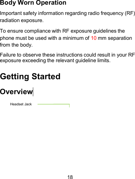 Body Worn Operation  Important safety information regarding radio frequency (RF) radiation exposure.  To ensure compliance with RF exposure guidelines the phone must be used with a minimum of 10 mm separation from the body. Failure to observe these instructions could result in your RF exposure exceeding the relevant guideline limits.  Getting Started  Overview  Headset Jack           18 