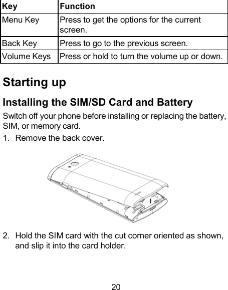  Key Function Menu Key  Press to get the options for the current screen. Back Key  Press to go to the previous screen. Volume Keys Press or hold to turn the volume up or down.  Starting up  Installing the SIM/SD Card and Battery Switch off your phone before installing or replacing the battery, SIM, or memory card. 1.  Remove the back cover.   2.  Hold the SIM card with the cut corner oriented as shown, and slip it into the card holder.    20 