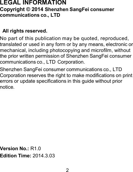 LEGAL INFORMATION Copyright © 2014 Shenzhen SangFei consumer communications co., LTD   All rights reserved. No part of this publication may be quoted, reproduced, translated or used in any form or by any means, electronic or mechanical, including photocopying and microfilm, without the prior written permission of Shenzhen SangFei consumer communications co., LTD Corporation. Shenzhen SangFei consumer communications co., LTD Corporation reserves the right to make modifications on print errors or update specifications in this guide without prior notice.          Version No.: R1.0 Edition Time: 2014.3.03  2 