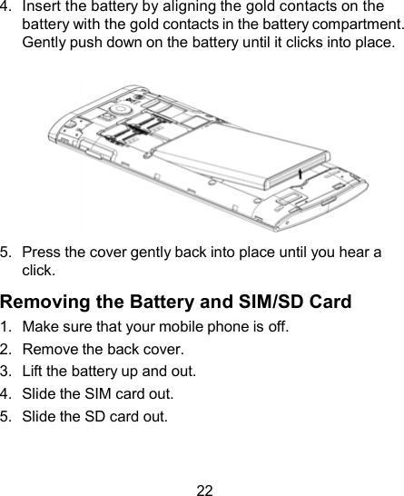 4.  Insert the battery by aligning the gold contacts on the battery with the gold contacts in the battery compartment. Gently push down on the battery until it clicks into place.   5.  Press the cover gently back into place until you hear a click.  Removing the Battery and SIM/SD Card 1.  Make sure that your mobile phone is off. 2.  Remove the back cover. 3.  Lift the battery up and out. 4.  Slide the SIM card out. 5.  Slide the SD card out.    22 