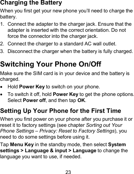 Charging the Battery When you first get your new phone you’ll need to charge the battery. 1.  Connect the adapter to the charger jack. Ensure that the adapter is inserted with the correct orientation. Do not force the connector into the charger jack. 2.  Connect the charger to a standard AC wall outlet. 3.  Disconnect the charger when the battery is fully charged.  Switching Your Phone On/Off Make sure the SIM card is in your device and the battery is charged.     Hold Power Key to switch on your phone.     To switch it off, hold Power Key to get the phone options. Select Power off, and then tap OK.  Setting Up Your Phone for the First Time When you first power on your phone after you purchase it or reset it to factory settings (see chapter Sorting out Your Phone Settings – Privacy: Reset to Factory Settings), you need to do some settings before using it. Tap Menu Key in the standby mode, then select System settings &gt; Language &amp; input &gt; Language to change the language you want to use, if needed.  23 