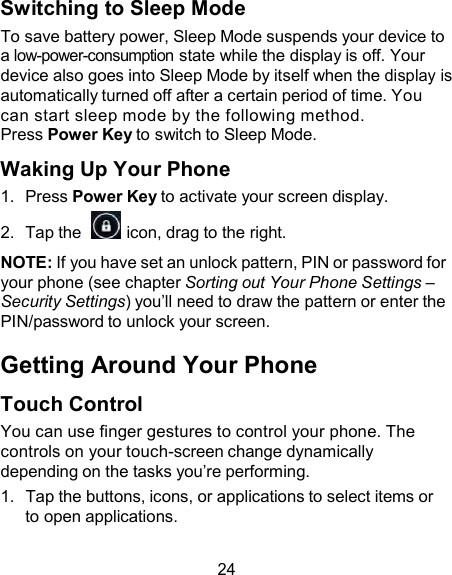 Switching to Sleep Mode To save battery power, Sleep Mode suspends your device to a low-power-consumption state while the display is off. Your device also goes into Sleep Mode by itself when the display is automatically turned off after a certain period of time. You can start sleep mode by the following method. Press Power Key to switch to Sleep Mode.  Waking Up Your Phone 1.  Press Power Key to activate your screen display. 2.  Tap the    icon, drag to the right.  NOTE: If you have set an unlock pattern, PIN or password for your phone (see chapter Sorting out Your Phone Settings – Security Settings) you’ll need to draw the pattern or enter the PIN/password to unlock your screen.  Getting Around Your Phone  Touch Control You can use finger gestures to control your phone. The controls on your touch-screen change dynamically depending on the tasks you’re performing. 1.  Tap the buttons, icons, or applications to select items or to open applications.  24 