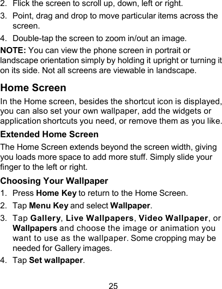 2.  Flick the screen to scroll up, down, left or right. 3.  Point, drag and drop to move particular items across the screen. 4.  Double-tap the screen to zoom in/out an image. NOTE: You can view the phone screen in portrait or landscape orientation simply by holding it upright or turning it on its side. Not all screens are viewable in landscape.  Home Screen In the Home screen, besides the shortcut icon is displayed, you can also set your own wallpaper, add the widgets or application shortcuts you need, or remove them as you like. Extended Home Screen The Home Screen extends beyond the screen width, giving you loads more space to add more stuff. Simply slide your finger to the left or right. Choosing Your Wallpaper 1.  Press Home Key to return to the Home Screen. 2.  Tap Menu Key and select Wallpaper. 3.  Tap Gallery, Live Wallpapers, Video Wallpaper, or Wallpapers and choose the image or animation you want to use as the wallpaper. Some cropping may be needed for Gallery images. 4.  Tap Set wallpaper.  25 