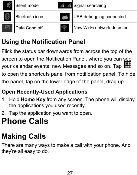   Silent mode  Signal searching   Bluetooth icon   USB debugging connected  Data Conn off  New Wi-Fi network detected  Using the Notification Panel Flick the status bar downwards from across the top of the screen to open the Notification Panel, where you can see your calendar events, new Messages and so on. Tap    to open the shortcuts panel from notification panel. To hide the panel, tap on the lower edge of the panel, drag up. Open Recently-Used Applications 1.  Hold Home Key from any screen. The phone will display the applications you used recently. 2.  Tap the application you want to open. Phone Calls  Making Calls There are many ways to make a call with your phone. And they’re all easy to do.   27 