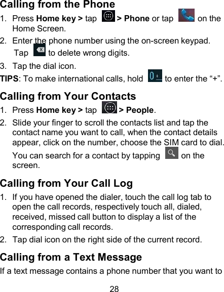 Calling from the Phone 1.  Press Home key &gt; tap    &gt; Phone or tap    on the Home Screen. 2.  Enter the phone number using the on-screen keypad. Tap    to delete wrong digits. 3.  Tap the dial icon. TIPS: To make international calls, hold    to enter the “+”.  Calling from Your Contacts 1.  Press Home key &gt; tap    &gt; People. 2.  Slide your finger to scroll the contacts list and tap the contact name you want to call, when the contact details appear, click on the number, choose the SIM card to dial. You can search for a contact by tapping    on the screen.  Calling from Your Call Log 1.  If you have opened the dialer, touch the call log tab to open the call records, respectively touch all, dialed, received, missed call button to display a list of the corresponding call records. 2.  Tap dial icon on the right side of the current record.  Calling from a Text Message If a text message contains a phone number that you want to  28 