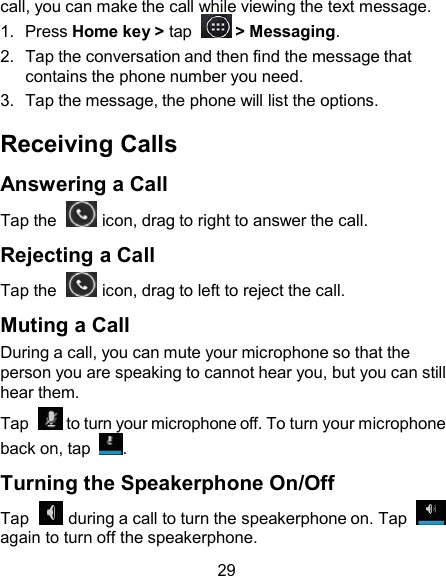 call, you can make the call while viewing the text message. 1.  Press Home key &gt; tap    &gt; Messaging. 2.  Tap the conversation and then find the message that contains the phone number you need. 3.  Tap the message, the phone will list the options.  Receiving Calls  Answering a Call Tap the    icon, drag to right to answer the call.  Rejecting a Call Tap the    icon, drag to left to reject the call.  Muting a Call During a call, you can mute your microphone so that the person you are speaking to cannot hear you, but you can still hear them. Tap    to turn your microphone off. To turn your microphone back on, tap  .  Turning the Speakerphone On/Off Tap    during a call to turn the speakerphone on. Tap    again to turn off the speakerphone.  29 