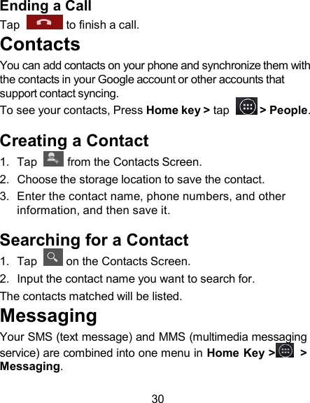 Ending a Call Tap    to finish a call. Contacts You can add contacts on your phone and synchronize them with the contacts in your Google account or other accounts that support contact syncing. To see your contacts, Press Home key &gt; tap    &gt; People.  Creating a Contact 1.  Tap    from the Contacts Screen. 2.  Choose the storage location to save the contact. 3.  Enter the contact name, phone numbers, and other information, and then save it.  Searching for a Contact 1.  Tap    on the Contacts Screen. 2.  Input the contact name you want to search for. The contacts matched will be listed. Messaging Your SMS (text message) and MMS (multimedia messaging service) are combined into one menu in Home Key &gt;   &gt; Messaging.  30 