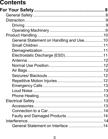 Contents For Your Safety ........................................................ 8 General Safety .................................................................8 Distraction ........................................................................9 Driving ........................................................................9 Operating Machinery ..................................................9 Product Handling ...........................................................10 General Statement on Handling and Use.................10 Small Children ..........................................................11 Demagnetization ......................................................11 Electrostatic Discharge (ESD) ..................................11 Antenna ....................................................................12 Normal Use Position.................................................12 Air Bags ....................................................................12 Seizures/ Blackouts ..................................................12 Repetitive Motion Injuries .........................................12 Emergency Calls ......................................................13 Loud Noise ...............................................................13 Phone Heating..........................................................13 Electrical Safety .............................................................13 Accessories ..............................................................13 Connection to a Car .................................................14 Faulty and Damaged Products .................................14 Interference....................................................................14 General Statement on Interface ...............................14  3 