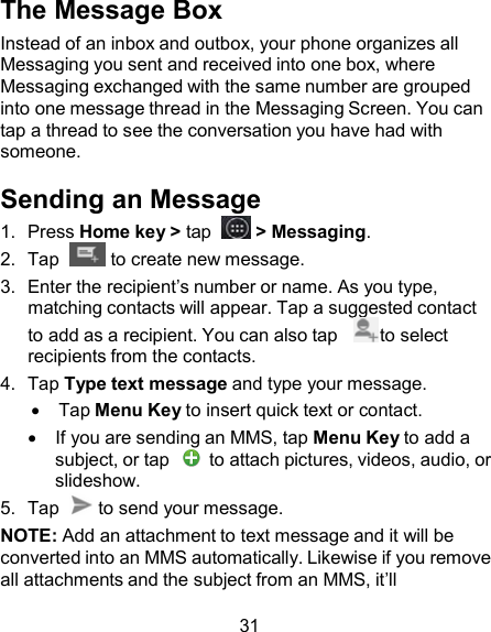 The Message Box Instead of an inbox and outbox, your phone organizes all Messaging you sent and received into one box, where Messaging exchanged with the same number are grouped into one message thread in the Messaging Screen. You can tap a thread to see the conversation you have had with someone.  Sending an Message 1.  Press Home key &gt; tap    &gt; Messaging. 2.  Tap    to create new message. 3.  Enter the recipient’s number or name. As you type, matching contacts will appear. Tap a suggested contact to add as a recipient. You can also tap     to select recipients from the contacts. 4.  Tap Type text message and type your message.     Tap Menu Key to insert quick text or contact.     If you are sending an MMS, tap Menu Key to add a subject, or tap    to attach pictures, videos, audio, or slideshow. 5.  Tap    to send your message. NOTE: Add an attachment to text message and it will be converted into an MMS automatically. Likewise if you remove all attachments and the subject from an MMS, it’ll  31 