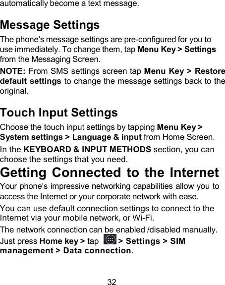 automatically become a text message.  Message Settings The phone’s message settings are pre-configured for you to use immediately. To change them, tap Menu Key &gt; Settings from the Messaging Screen. NOTE: From SMS settings screen tap Menu Key &gt; Restore default settings to change the message settings back to the original.  Touch Input Settings Choose the touch input settings by tapping Menu Key &gt; System settings &gt; Language &amp; input from Home Screen. In the KEYBOARD &amp; INPUT METHODS section, you can choose the settings that you need. Getting  Connected  to  the  Internet Your phone’s impressive networking capabilities allow you to access the Internet or your corporate network with ease. You can use default connection settings to connect to the Internet via your mobile network, or Wi-Fi. The network connection can be enabled /disabled manually. Just press Home key &gt; tap    &gt; Settings &gt; SIM management &gt; Data connection.   32 