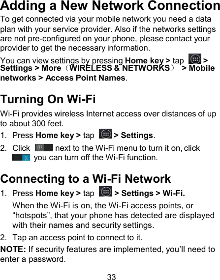 Adding a New Network Connection To get connected via your mobile network you need a data plan with your service provider. Also if the networks settings are not pre-configured on your phone, please contact your provider to get the necessary information. You can view settings by pressing Home key &gt; tap    &gt; Settings &gt; More（WIRELESS &amp; NETWORKS） &gt; Mobile networks &gt; Access Point Names.  Turning On Wi-Fi Wi-Fi provides wireless Internet access over distances of up to about 300 feet. 1.  Press Home key &gt; tap    &gt; Settings. 2.  Click    next to the Wi-Fi menu to turn it on, click  you can turn off the Wi-Fi function.  Connecting to a Wi-Fi Network 1.  Press Home key &gt; tap    &gt; Settings &gt; Wi-Fi. When the Wi-Fi is on, the Wi-Fi access points, or “hotspots”, that your phone has detected are displayed with their names and security settings. 2.  Tap an access point to connect to it. NOTE: If security features are implemented, you’ll need to enter a password.  33 