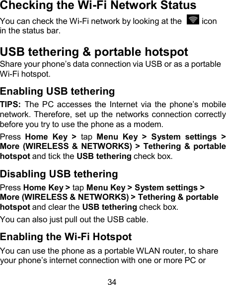 Checking the Wi-Fi Network Status You can check the Wi-Fi network by looking at the    icon in the status bar.  USB tethering &amp; portable hotspot Share your phone’s data connection via USB or as a portable Wi-Fi hotspot.  Enabling USB tethering TIPS:  The PC  accesses the Internet via  the  phone’s mobile network. Therefore, set up the networks connection correctly before you try to use the phone as a modem. Press  Home  Key  &gt;  tap  Menu  Key  &gt;  System  settings  &gt; More (WIRELESS &amp;  NETWORKS) &gt;  Tethering &amp; portable hotspot and tick the USB tethering check box.  Disabling USB tethering Press Home Key &gt; tap Menu Key &gt; System settings &gt; More (WIRELESS &amp; NETWORKS) &gt; Tethering &amp; portable hotspot and clear the USB tethering check box. You can also just pull out the USB cable.  Enabling the Wi-Fi Hotspot You can use the phone as a portable WLAN router, to share your phone’s internet connection with one or more PC or  34 