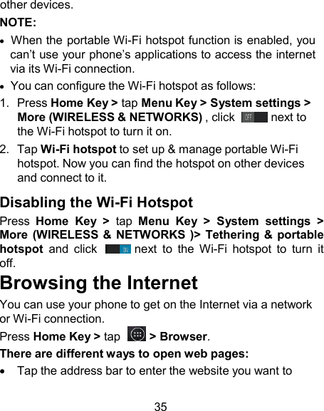 other devices. NOTE:   When the portable Wi-Fi hotspot function is enabled, you can’t use your phone’s applications to access the internet via its Wi-Fi connection.   You can configure the Wi-Fi hotspot as follows: 1.  Press Home Key &gt; tap Menu Key &gt; System settings &gt; More (WIRELESS &amp; NETWORKS) , click    next to the Wi-Fi hotspot to turn it on. 2.  Tap Wi-Fi hotspot to set up &amp; manage portable Wi-Fi hotspot. Now you can find the hotspot on other devices and connect to it.  Disabling the Wi-Fi Hotspot Press  Home  Key  &gt;  tap  Menu  Key  &gt;  System  settings  &gt; More (WIRELESS &amp; NETWORKS )&gt;  Tethering &amp;  portable hotspot  and  click    next  to  the  Wi-Fi  hotspot  to  turn  it off. Browsing the Internet You can use your phone to get on the Internet via a network or Wi-Fi connection. Press Home Key &gt; tap    &gt; Browser. There are different ways to open web pages:     Tap the address bar to enter the website you want to  35 