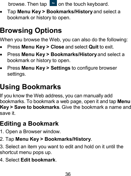  browse. Then tap    on the touch keyboard.     Tap Menu Key &gt; Bookmarks/History and select a bookmark or history to open.  Browsing Options When you browse the Web, you can also do the following:     Press Menu Key &gt; Close and select Quit to exit.     Press Menu Key &gt; Bookmarks/History and select a bookmark or history to open.     Press Menu Key &gt; Settings to configure browser settings.  Using Bookmarks If you know the Web address, you can manually add bookmarks. To bookmark a web page, open it and tap Menu Key &gt; Save to bookmarks. Give the bookmark a name and save it.  Editing a Bookmark 1. Open a Browser window. 2. Tap Menu Key &gt; Bookmarks/History. 3. Select an item you want to edit and hold on it until the shortcut menu pops up. 4. Select Edit bookmark.  36 