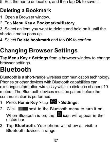 5. Edit the name or location, and then tap Ok to save it.  Deleting a Bookmark 1. Open a Browser window. 2. Tap Menu Key &gt; Bookmarks/History. 3. Select an item you want to delete and hold on it until the shortcut menu pops up. 4. Select Delete bookmark and tap OK to confirm.  Changing Browser Settings Tap Menu Key &gt; Settings from a browser window to change browser settings. Bluetooth Bluetooth is a short-range wireless communication technology. Phones or other devices with Bluetooth capabilities can exchange information wirelessly within a distance of about 10 meters. The Bluetooth devices must be paired before the communication is performed. 1.  Press Home Key &gt; tap    &gt; Settings. 2.   Click    next to the Bluetooth menu to turn it on, When Bluetooth is on, the    icon will appear in the status bar. 3.  Tap Bluetooth. Your phone will show all visible Bluetooth devices in range.  37 