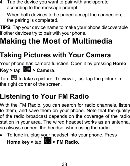 4.  Tap the device you want to pair with and operate according to the message prompt. When both devices to be paired accept the connection, the pairing is completed. TIPS: Tap your device name to make your phone discoverable if other devices try to pair with your phone. Making the Most of Multimedia  Taking Pictures with Your Camera Your phone has camera function. Open it by pressing Home Key &gt; tap    &gt; Camera. Tap    to take a picture. To view it, just tap the picture in the right corner of the screen.  Listening to Your FM Radio With the FM Radio, you can search for radio channels, listen to them, and save them on your phone. Note that the quality of the radio broadcast depends on the coverage of the radio station in your area. The wired headset works as an antenna, so always connect the headset when using the radio.     To tune in, plug your headset into your phone. Press Home key &gt; tap    &gt; FM Radio.    38 