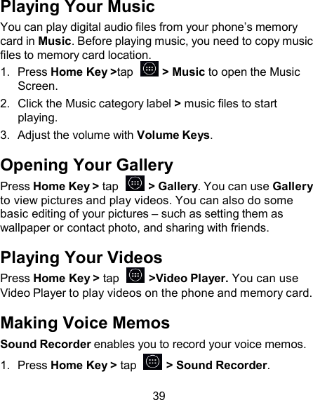 Playing Your Music You can play digital audio files from your phone’s memory card in Music. Before playing music, you need to copy music files to memory card location. 1.  Press Home Key &gt;tap    &gt; Music to open the Music Screen. 2.  Click the Music category label &gt; music files to start playing. 3.  Adjust the volume with Volume Keys.  Opening Your Gallery Press Home Key &gt; tap    &gt; Gallery. You can use Gallery to view pictures and play videos. You can also do some basic editing of your pictures – such as setting them as wallpaper or contact photo, and sharing with friends.  Playing Your Videos Press Home Key &gt; tap    &gt;Video Player. You can use Video Player to play videos on the phone and memory card.  Making Voice Memos Sound Recorder enables you to record your voice memos. 1.  Press Home Key &gt; tap    &gt; Sound Recorder.  39 