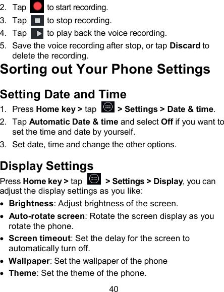 2.  Tap  to start recording. 3.  Tap  to stop recording. 4.  Tap  to play back the voice recording. 5.  Save the voice recording after stop, or tap Discard to delete the recording. Sorting out Your Phone Settings  Setting Date and Time 1.  Press Home key &gt; tap    &gt; Settings &gt; Date &amp; time. 2.  Tap Automatic Date &amp; time and select Off if you want to set the time and date by yourself. 3.  Set date, time and change the other options.  Display Settings Press Home key &gt; tap     &gt; Settings &gt; Display, you can adjust the display settings as you like:   Brightness: Adjust brightness of the screen.    Auto-rotate screen: Rotate the screen display as you rotate the phone.   Screen timeout: Set the delay for the screen to automatically turn off.   Wallpaper: Set the wallpaper of the phone   Theme: Set the theme of the phone.  40 