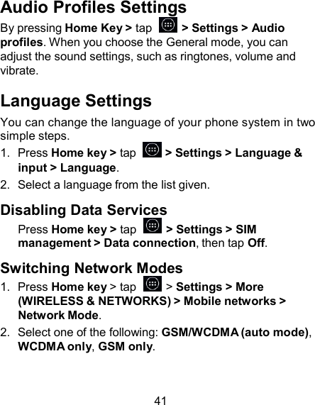 Audio Profiles Settings By pressing Home Key &gt; tap    &gt; Settings &gt; Audio profiles. When you choose the General mode, you can adjust the sound settings, such as ringtones, volume and vibrate.  Language Settings You can change the language of your phone system in two simple steps. 1.  Press Home key &gt; tap    &gt; Settings &gt; Language &amp; input &gt; Language. 2.  Select a language from the list given.  Disabling Data Services Press Home key &gt; tap    &gt; Settings &gt; SIM management &gt; Data connection, then tap Off.  Switching Network Modes 1.  Press Home key &gt; tap    &gt; Settings &gt; More (WIRELESS &amp; NETWORKS) &gt; Mobile networks &gt; Network Mode. 2.  Select one of the following: GSM/WCDMA (auto mode), WCDMA only, GSM only.    41 