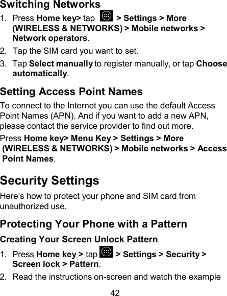 Switching Networks 1.  Press Home key&gt; tap    &gt; Settings &gt; More (WIRELESS &amp; NETWORKS) &gt; Mobile networks &gt; Network operators. 2.  Tap the SIM card you want to set. 3.  Tap Select manually to register manually, or tap Choose automatically.  Setting Access Point Names To connect to the Internet you can use the default Access Point Names (APN). And if you want to add a new APN, please contact the service provider to find out more. Press Home key&gt; Menu Key &gt; Settings &gt; More (WIRELESS &amp; NETWORKS) &gt; Mobile networks &gt; Access Point Names.  Security Settings Here’s how to protect your phone and SIM card from unauthorized use.  Protecting Your Phone with a Pattern Creating Your Screen Unlock Pattern 1.  Press Home key &gt; tap   &gt; Settings &gt; Security &gt; Screen lock &gt; Pattern. 2.  Read the instructions on-screen and watch the example  42 