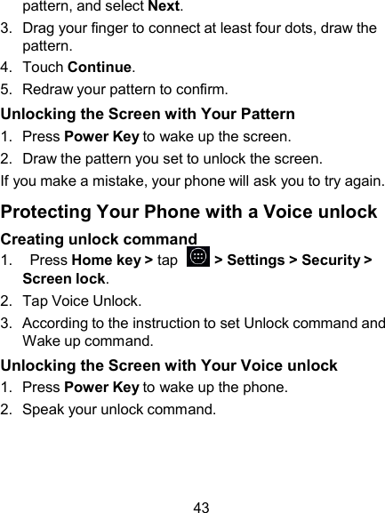 pattern, and select Next. 3.  Drag your finger to connect at least four dots, draw the pattern. 4.  Touch Continue. 5.  Redraw your pattern to confirm. Unlocking the Screen with Your Pattern 1.  Press Power Key to wake up the screen. 2.  Draw the pattern you set to unlock the screen. If you make a mistake, your phone will ask you to try again.  Protecting Your Phone with a Voice unlock Creating unlock command 1.    Press Home key &gt; tap    &gt; Settings &gt; Security &gt; Screen lock. 2.  Tap Voice Unlock. 3.  According to the instruction to set Unlock command and Wake up command. Unlocking the Screen with Your Voice unlock 1.  Press Power Key to wake up the phone. 2.  Speak your unlock command.     43 