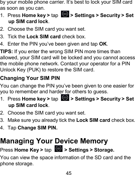 by your mobile phone carrier. It’s best to lock your SIM card as soon as you can. 1.  Press Home key &gt; tap    &gt; Settings &gt; Security &gt; Set up SIM card lock. 2.  Choose the SIM card you want set. 3.  Tick the Lock SIM card check box. 4.  Enter the PIN you’ve been given and tap OK. TIPS: If you enter the wrong SIM PIN more times than allowed, your SIM card will be locked and you cannot access the mobile phone network. Contact your operator for a PIN Unlock Key (PUK) to restore the SIM card. Changing Your SIM PIN You can change the PIN you’ve been given to one easier for you to remember and harder for others to guess. 1.  Press Home key &gt; tap    &gt; Settings &gt; Security &gt; Set up SIM card lock. 2.  Choose the SIM card you want set. 3.  Make sure you already tick the Lock SIM card check box. 4.  Tap Change SIM PIN.  Managing Your Device Memory Press Home Key &gt; tap    &gt; Settings &gt; Storage. You can view the space information of the SD card and the phone storage.  45 