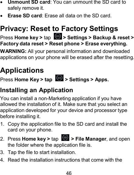     Unmount SD card: You can unmount the SD card to safely remove it.     Erase SD card: Erase all data on the SD card.  Privacy: Reset to Factory Settings Press Home key &gt; tap    &gt; Settings &gt; Backup &amp; reset &gt; Factory data reset &gt; Reset phone &gt; Erase everything. WARNING: All your personal information and downloaded applications on your phone will be erased after the resetting.  Applications Press Home Key &gt; tap    &gt; Settings &gt; Apps.  Installing an Application You can install a non-Marketing application if you have allowed the installation of it. Make sure that you select an application developed for your device and processor type before installing it. 1.  Copy the application file to the SD card and install the card on your phone. 2.  Press Home key &gt; tap    &gt; File Manager, and open the folder where the application file is. 3.  Tap the file to start installation. 4.  Read the installation instructions that come with the  46 