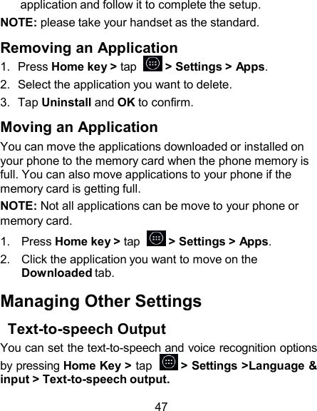 application and follow it to complete the setup. NOTE: please take your handset as the standard.  Removing an Application 1.  Press Home key &gt; tap    &gt; Settings &gt; Apps. 2.  Select the application you want to delete. 3.  Tap Uninstall and OK to confirm.  Moving an Application You can move the applications downloaded or installed on your phone to the memory card when the phone memory is full. You can also move applications to your phone if the memory card is getting full. NOTE: Not all applications can be move to your phone or memory card. 1.   Press Home key &gt; tap    &gt; Settings &gt; Apps. 2.   Click the application you want to move on the Downloaded tab.  Managing Other Settings  Text-to-speech Output You can set the text-to-speech and voice recognition options by pressing Home Key &gt; tap    &gt; Settings &gt;Language &amp; input &gt; Text-to-speech output.  47 