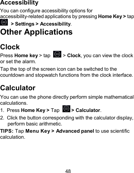 Accessibility You can configure accessibility options for accessibility-related applications by pressing Home Key &gt; tap   &gt; Settings &gt; Accessibility. Other Applications  Clock Press Home key &gt; tap    &gt; Clock, you can view the clock or set the alarm. Tap the top of the screen icon can be switched to the countdown and stopwatch functions from the clock interface.  Calculator You can use the phone directly perform simple mathematical calculations. 1.  Press Home Key &gt; Tap    &gt; Calculator. 2.  Click the button corresponding with the calculator display, perform basic arithmetic. TIPS: Tap Menu Key &gt; Advanced panel to use scientific calculation.     48 