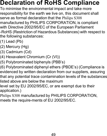 Declaration of RoHS Compliance To minimise the environmental impact and take more responsibility for the earth we live on, this document shall serve as formal declaration that the Philips S308 manufactured by PHILIPS CORPORATION, is compliant with Directive 2002/95/EC of the European Parliament -RoHS (Restriction of Hazardous Substances) with respect to the following substances: (1) Lead (Pb) (2) Mercury (Hg) (3) Cadmium (Cd) (4) Hexavalent Chromium (Cr (VI)) (5) Polybrominated biphenyls (PBB’s) (6) Polybrominated diphenyl ethers (PBDE’s) (Compliance is evidenced by written declaration from our suppliers, assuring that any potential trace contamination levels of the substances listed above are below the maximum level set by EU 2002/95/EC, or are exempt due to their application.) Philips S308 manufactured by PHILIPS CORPORATION, meets the require-ments of EU 2002/95/EC.       49 