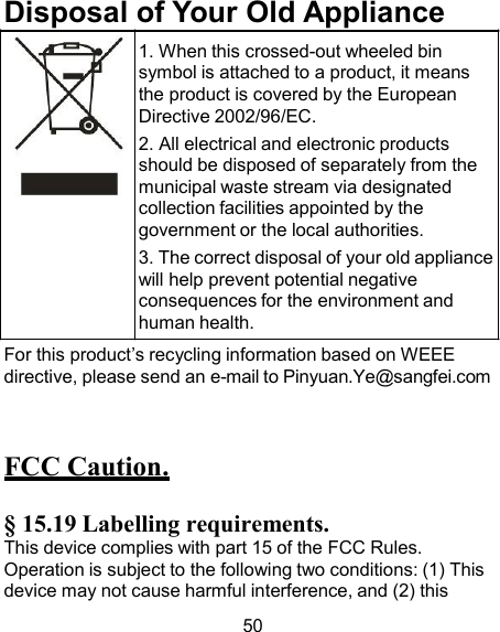 Disposal of Your Old Appliance 1. When this crossed-out wheeled bin symbol is attached to a product, it means the product is covered by the European Directive 2002/96/EC. 2. All electrical and electronic products should be disposed of separately from the municipal waste stream via designated collection facilities appointed by the government or the local authorities. 3. The correct disposal of your old appliance will help prevent potential negative consequences for the environment and human health. For this product’s recycling information based on WEEE directive, please send an e-mail to Pinyuan.Ye@sangfei.com    FCC Caution.  § 15.19 Labelling requirements. This device complies with part 15 of the FCC Rules. Operation is subject to the following two conditions: (1) This device may not cause harmful interference, and (2) this  50 