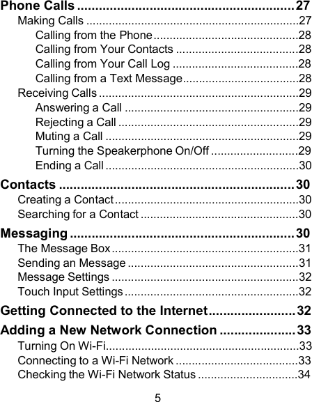 Phone Calls ............................................................ 27 Making Calls ..................................................................27 Calling from the Phone .............................................28 Calling from Your Contacts ......................................28 Calling from Your Call Log .......................................28 Calling from a Text Message....................................28 Receiving Calls ..............................................................29 Answering a Call ......................................................29 Rejecting a Call ........................................................29 Muting a Call ............................................................29 Turning the Speakerphone On/Off ...........................29 Ending a Call ............................................................30 Contacts ................................................................. 30 Creating a Contact .........................................................30 Searching for a Contact .................................................30 Messaging .............................................................. 30 The Message Box ..........................................................31 Sending an Message .....................................................31 Message Settings ..........................................................32 Touch Input Settings ......................................................32 Getting Connected to the Internet........................ 32 Adding a New Network Connection ..................... 33 Turning On Wi-Fi............................................................33 Connecting to a Wi-Fi Network ......................................33 Checking the Wi-Fi Network Status ...............................34  5 