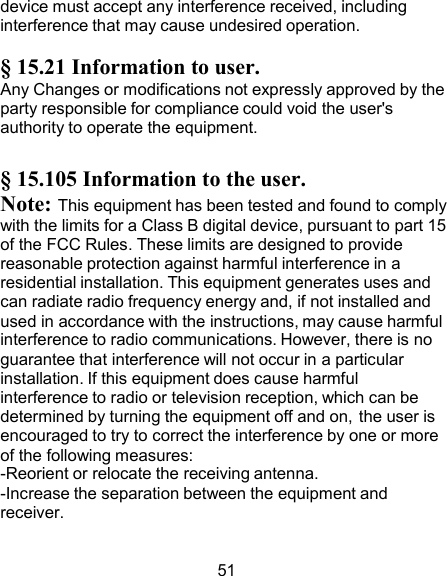 device must accept any interference received, including interference that may cause undesired operation.  § 15.21 Information to user. Any Changes or modifications not expressly approved by the party responsible for compliance could void the user&apos;s authority to operate the equipment.  § 15.105 Information to the user. Note: This equipment has been tested and found to comply with the limits for a Class B digital device, pursuant to part 15 of the FCC Rules. These limits are designed to provide reasonable protection against harmful interference in a residential installation. This equipment generates uses and can radiate radio frequency energy and, if not installed and used in accordance with the instructions, may cause harmful interference to radio communications. However, there is no guarantee that interference will not occur in a particular installation. If this equipment does cause harmful interference to radio or television reception, which can be determined by turning the equipment off and on, the user is encouraged to try to correct the interference by one or more of the following measures: -Reorient or relocate the receiving antenna. -Increase the separation between the equipment and receiver.   51 