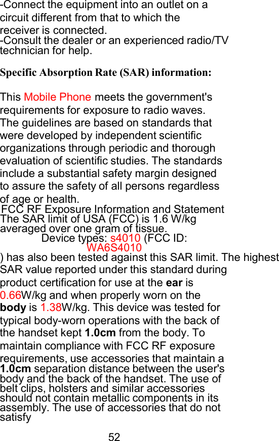 -Connect the equipment into an outlet on a circuit different from that to which the receiver is connected. -Consult the dealer or an experienced radio/TV technician for help.  Specific Absorption Rate (SAR) information:  This Mobile Phone meets the government&apos;s requirements for exposure to radio waves. The guidelines are based on standards that were developed by independent scientific organizations through periodic and thorough evaluation of scientific studies. The standards include a substantial safety margin designed to assure the safety of all persons regardless of age or health. FCC RF Exposure Information and Statement The SAR limit of USA (FCC) is 1.6 W/kg averaged over one gram of tissue. Device types: s4010 (FCC ID: WA6S4010 ) has also been tested against this SAR limit. The highest SAR value reported under this standard during product certification for use at the ear is 0.66W/kg and when properly worn on the body is 1.38W/kg. This device was tested for typical body-worn operations with the back of the handset kept 1.0cm from the body. To maintain compliance with FCC RF exposure requirements, use accessories that maintain a 1.0cm separation distance between the user&apos;s body and the back of the handset. The use of belt clips, holsters and similar accessories should not contain metallic components in its assembly. The use of accessories that do not satisfy  52 