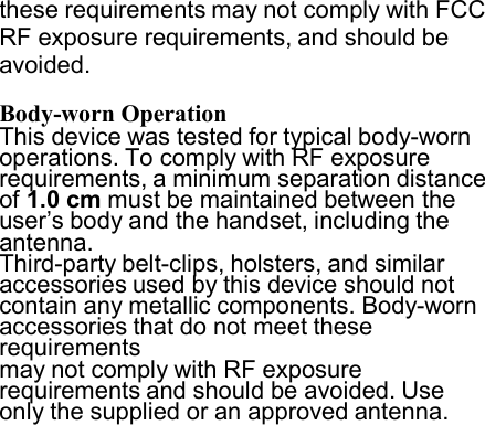 these requirements may not comply with FCC RF exposure requirements, and should be avoided.  Body-worn Operation This device was tested for typical body-worn operations. To comply with RF exposure requirements, a minimum separation distance of 1.0 cm must be maintained between the user’s body and the handset, including the antenna. Third-party belt-clips, holsters, and similar accessories used by this device should not contain any metallic components. Body-worn accessories that do not meet these requirements may not comply with RF exposure requirements and should be avoided. Use only the supplied or an approved antenna. 