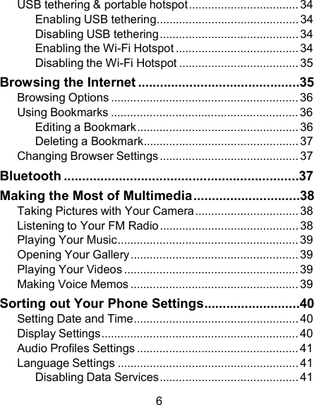 USB tethering &amp; portable hotspot .................................. 34 Enabling USB tethering............................................ 34 Disabling USB tethering........................................... 34 Enabling the Wi-Fi Hotspot ...................................... 34 Disabling the Wi-Fi Hotspot ..................................... 35 Browsing the Internet ............................................35 Browsing Options .......................................................... 36 Using Bookmarks .......................................................... 36 Editing a Bookmark.................................................. 36 Deleting a Bookmark................................................ 37 Changing Browser Settings ........................................... 37 Bluetooth ................................................................37 Making the Most of Multimedia .............................38 Taking Pictures with Your Camera ................................ 38 Listening to Your FM Radio ........................................... 38 Playing Your Music........................................................ 39 Opening Your Gallery .................................................... 39 Playing Your Videos ...................................................... 39 Making Voice Memos .................................................... 39 Sorting out Your Phone Settings..........................40 Setting Date and Time................................................... 40 Display Settings............................................................. 40 Audio Profiles Settings .................................................. 41 Language Settings ........................................................ 41 Disabling Data Services........................................... 41  6 