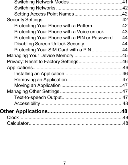 Switching Network Modes ........................................41 Switching Networks ..................................................42 Setting Access Point Names ....................................42 Security Settings ............................................................42 Protecting Your Phone with a Pattern ......................42 Protecting Your Phone with a Voice unlock .............43 Protecting Your Phone with a PIN or Password.......44 Disabling Screen Unlock Security ............................44 Protecting Your SIM Card with a PIN .......................44 Managing Your Device Memory ....................................45 Privacy: Reset to Factory Settings.................................46 Applications....................................................................46 Installing an Application............................................46 Removing an Application..........................................47 Moving an Application ..............................................47 Managing Other Settings ...............................................47 Text-to-speech Output..............................................47 Accessibility ..............................................................48 Other Applications................................................. 48 Clock ..............................................................................48 Calculator.......................................................................48       7 