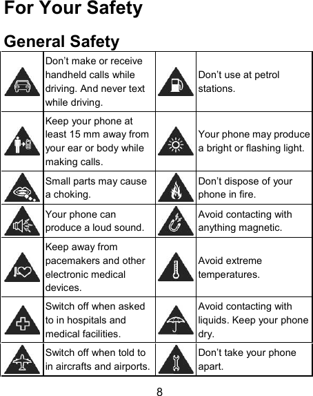 For Your Safety  General Safety    Don’t make or receive handheld calls while driving. And never text while driving.     Don’t use at petrol stations.    Keep your phone at least 15 mm away from your ear or body while making calls.     Your phone may produce a bright or flashing light.  Small parts may cause a choking.   Don’t dispose of your phone in fire.  Your phone can produce a loud sound.   Avoid contacting with anything magnetic.    Keep away from pacemakers and other electronic medical devices.     Avoid extreme temperatures.    Switch off when asked to in hospitals and medical facilities.    Avoid contacting with liquids. Keep your phone dry.  Switch off when told to in aircrafts and airports.   Don’t take your phone apart.  8 